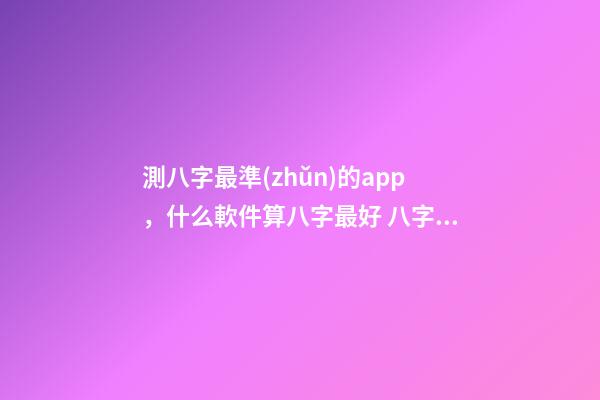 測八字最準(zhǔn)的app，什么軟件算八字最好 八字排盤自動解讀的軟件